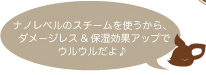 ナノレベルのスチームを使うから、ダメージレス&保湿効果アップでウルウルだよ♪